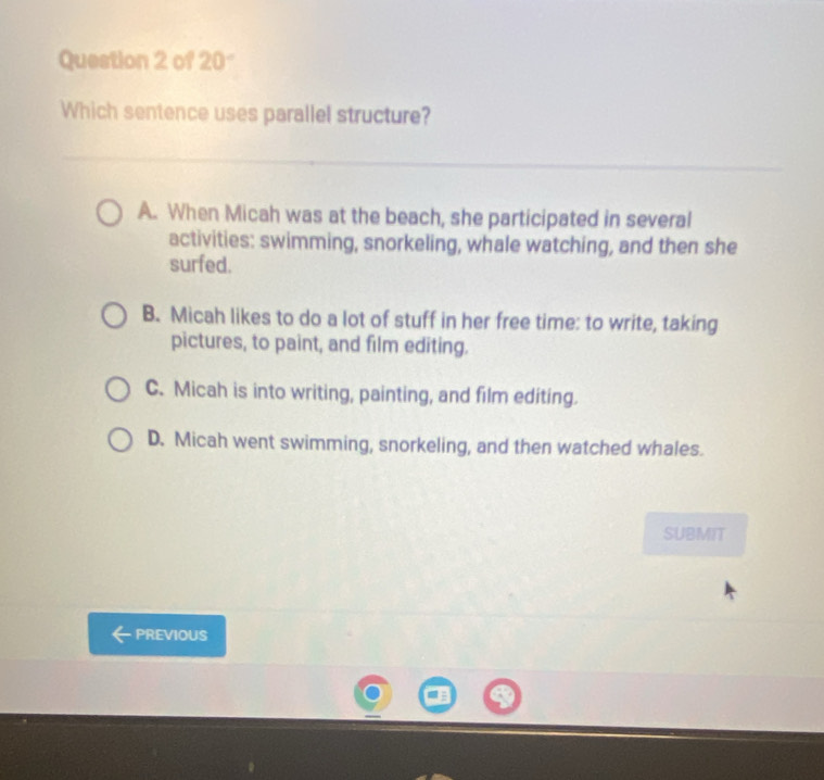 of 20°
Which sentence uses parallel structure?
A. When Micah was at the beach, she participated in several
activities: swimming, snorkeling, whale watching, and then she
surfed.
B. Micah likes to do a lot of stuff in her free time: to write, taking
pictures, to paint, and film editing.
C. Micah is into writing, painting, and film editing.
D. Micah went swimming, snorkeling, and then watched whales.
SUBMIT
PREVIOUS