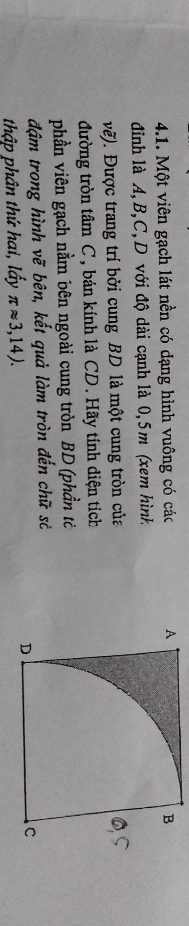 Một viên gạch lát nền có dạng hình vuông có các 
đỉnh là A, B, C, D với độ dài cạnh là 0, 5m (xem hình 
vẽ). Được trang trí bởi cung BD là một cung tròn của 
đường tròn tâm C, bán kính là CD. Hãy tính diện tích 
phần viên gạch nằm bên ngoài cung tròn BD (phần tỏ 
đậm trong hình vẽ bên, kết quả làm tròn đến chữ só 
thập phân thứ hai, lấy π approx 3,14).