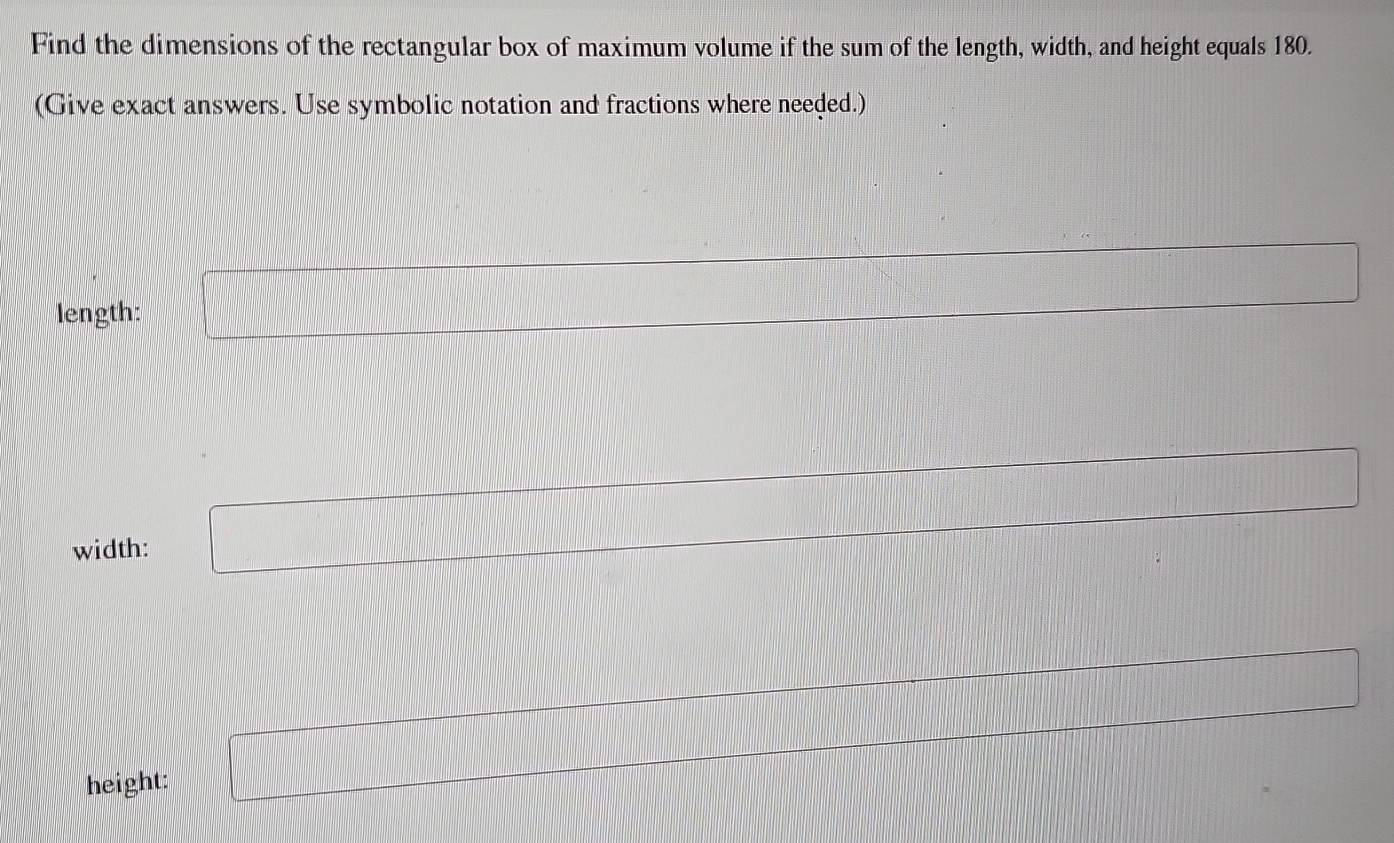 Find the dimensions of the rectangular box of maximum volume if the sum of the length, width, and height equals 180. 
(Give exact answers. Use symbolic notation and fractions where needed.) 
length: 
width: 
height: x_x=1□ 