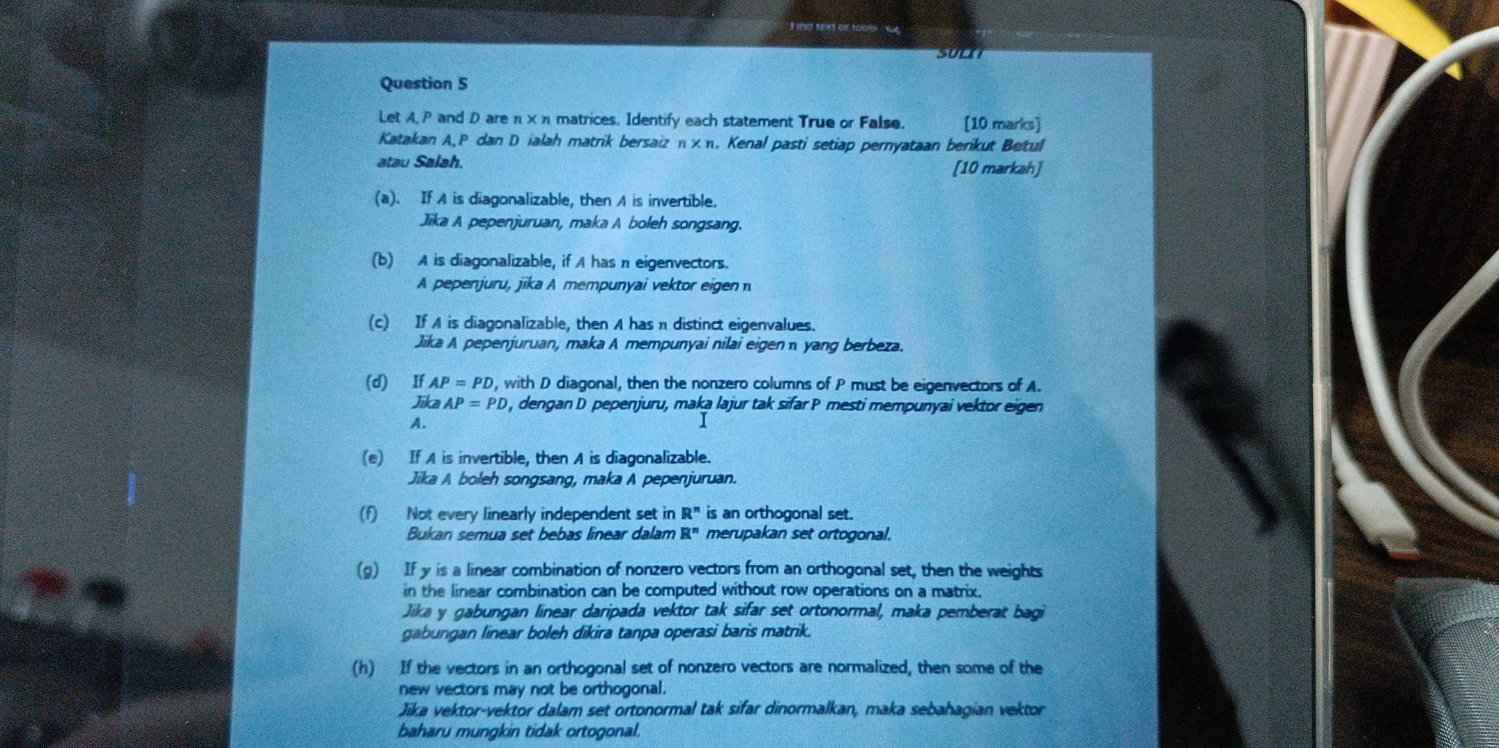 SOLH
Question 5
Let A, P and D are π ×π matrices. Identify each statement True or False. [10 marks]
Katakan A,P dan D ialah matrik bersaiz n* n. Kenal pasti setiap pernyataan berikut Betul
atau Salah.
[10 markah]
(a). If A is diagonalizable, then A is invertible.
Jika A pepenjuruan, maka A boleh songsang.
(b) A is diagonalizable, if A has π eigenvectors.
A pepenjuru, jika A mempunyai vektor eigen
(c) If A is diagonalizable, then A has π distinct eigenvalues.
Jika A pepenjuruan, maka A mempunyai nilai eigen  yang berbeza.
(d) If AP=PD , with D diagonal, then the nonzero columns of P must be eigenvectors of A.
Jika AP=PD , dengan D pepenjuru, maka lajur tak sifar P mesti mempunyai vektor eigen
A.
1
(e) If A is invertible, then A is diagonalizable.
Jika A boleh songsang, maka A pepenjuruan.
(f) Not every linearly independent set in R^n is an orthogonal set.
Bukan semua set bebas linear dalam R^n merupakan set ortogonal.
(g) If y is a linear combination of nonzero vectors from an orthogonal set, then the weights
in the linear combination can be computed without row operations on a matrix.
Jika y gabungan linear daripada vektor tak sifar set ortonormal, maka pemberat bagi
gabungan linear boleh dikira tanpa operasi baris matrik.
(h) If the vectors in an orthogonal set of nonzero vectors are normalized, then some of the
new vectors may not be orthogonal.
Jika vektor-vektor dalam set ortonormal tak sifar dinormalkan, maka sebahagian vektor
baharu mungkin tidak ortogonal.