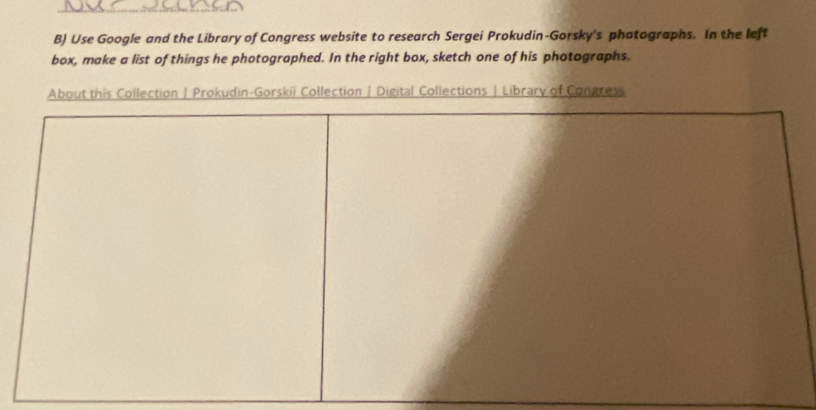 Use Google and the Library of Congress website to research Sergei Prokudin-Gorsky's photographs. In the left 
box, make a list of things he photographed. In the right box, sketch one of his photographs. 
About this Collection| Prokudin-Gorskii Collection | Digital Collections |Library of Congress