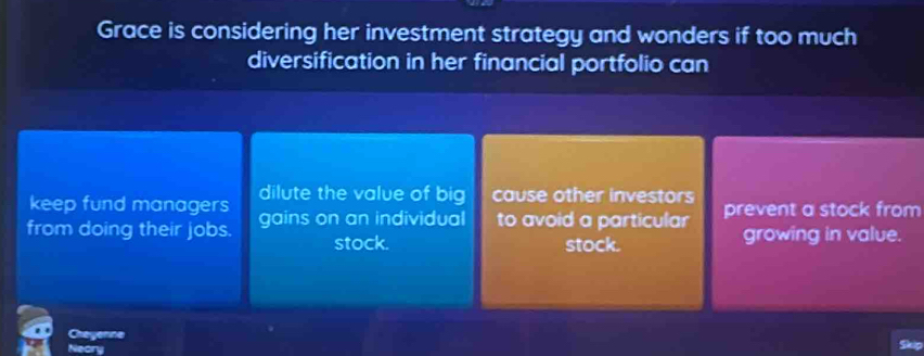 Grace is considering her investment strategy and wonders if too much
diversification in her financial portfolio can
keep fund managers dilute the value of big cause other investors
from doing their jobs. gains on an individual to avoid a particular prevent a stock from
stock. stock. growing in value.
Cheyenne
Neory