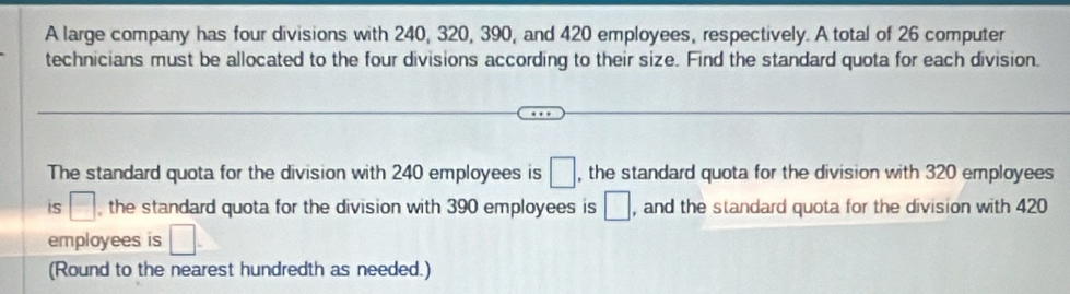 A large company has four divisions with 240, 320, 390, and 420 employees, respectively. A total of 26 computer 
technicians must be allocated to the four divisions according to their size. Find the standard quota for each division. 
The standard quota for the division with 240 employees is □ , the standard quota for the division with 320 employees 
is □ the standard quota for the division with 390 employees is □ , and the standard quota for the division with 420
employees is □. 
(Round to the nearest hundredth as needed.)