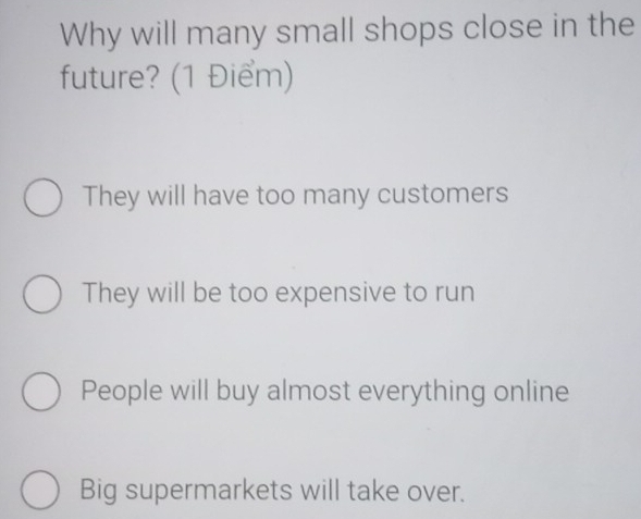 Why will many small shops close in the
future? (1 Điểm)
They will have too many customers
They will be too expensive to run
People will buy almost everything online
Big supermarkets will take over.