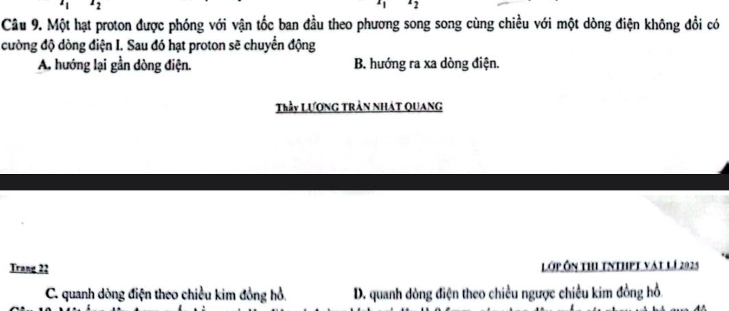 Một hạt proton được phóng với vận tốc ban đầu theo phương song song cùng chiều với một dòng điện không đổi có
cường độ dòng điện I. Sau đó hạt proton sẽ chuyển động
A. hướng lại gần dòng điện. B. hướng ra xa dòng điện.
Thầy LươnG TRần NHáT QUaNG
Trang 22 Lớp ôn thi tnthpt vật lí 2028
C. quanh dòng điện theo chiều kim đồng hồ. D. quanh dòng điện theo chiều ngược chiều kim đồng hồ.