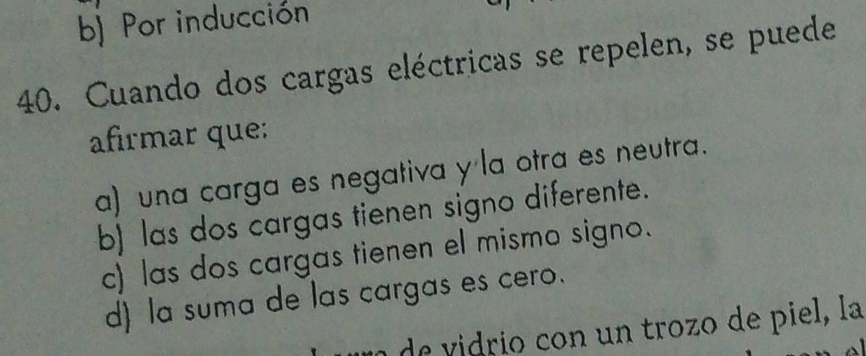 b) Por inducción
40. Cuando dos cargas eléctricas se repelen, se puede
afirmar que:
a) una carga es negativa y la otra es neutra.
b) las dos cargas tienen signo diferente.
c) las dos cargas tienen el mismo signo.
d) la suma de las cargas es cero.
u de idrio con un trozo de piel, la