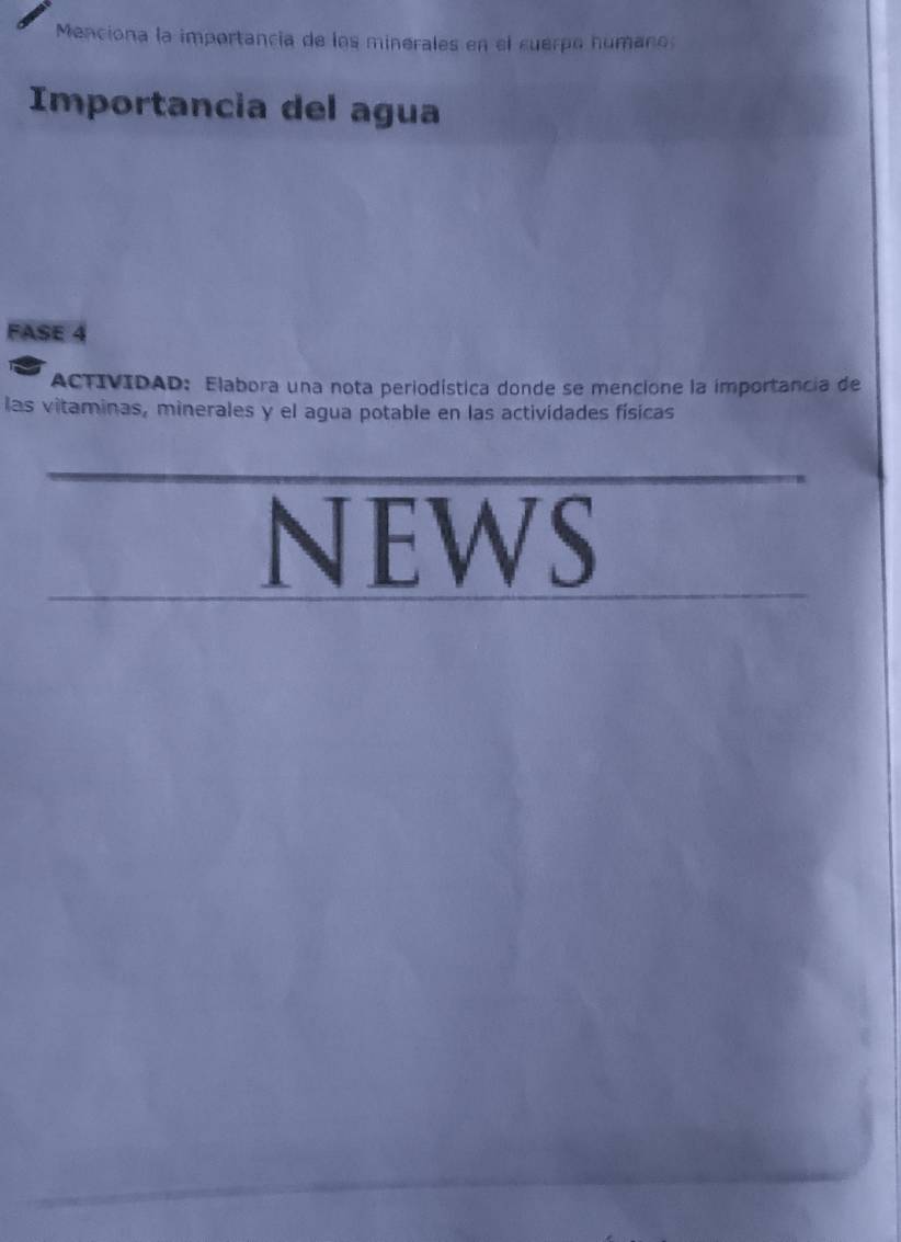 Menciona la importancia de los minerales en el cuerpo humano 
Importancia del agua 
FASE 4 
ACTIVIDAD: Elabora una nota periodística donde se mencione la importancia de 
las vitaminas, minerales y el agua potable en las actividades físicas 
NEWS