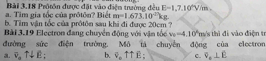 Prôtôn được đặt vào điện trường đều E=1,7.10^6V/m
a. Tìm gia tốc của prôtôn? Biết m=1.673.10^(-27)kg. 
b. Tìm vận tốc của prôtôn sau khi đi được 20cm ?
Bài 3.19 Electron đang chuyển động với vận tốc v_0=4.10^6m/s thì đi vào điện tr
đường sức điện trường. Mô tả chuyển động của electron
a. vector v_0uparrow downarrow vector E; b. vector v_0uparrow uparrow vector E; vector v_0⊥ vector E
c.