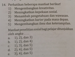 Perhatikan beberapa manfaat berikut!
1) Mengembangkan kreativitas.
2) Meningkatkan kepekaan sosial.
3) Menambah pengetahuan dan wawasan.
4) Meningkatkan karier pada masa depan.
5) Mengembangkan ilmu dan keterampilan.
Manfaat penelitian sosial bagi pelajar ditunjukkan
oleh angka . . . .
a. 1), 2), dan 3)
b. 1), 2), dan 4)
c. 1), 3), dan 5)
d. 2), 4), dan 5)
e. 3), 4), dan 5)