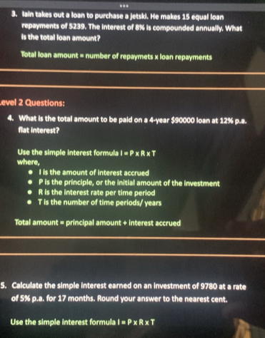 .. 
3. Iain takes out a loan to purchase a jetski. He makes 15 equal loan 
repayments of 5239. The interest of 8% is compounded annually. What 
is the total loan amount? 
Total loan amount = number of repaymets x loan repayments 
evel 2 Questions: 
4. What is the total amount to be paid on a 4-year $90000 loan at 12% p.a. 
flat interest? 
Use the simple interest formula I=P* R* T
where, 
I is the amount of interest accrued
P is the principle, or the initial amount of the investment
R is the interest rate per time period
T is the number of time periods/ years 
Total amount = principal amount + interest accrued 
5. Calculate the simple interest earned on an investment of 9780 at a rate 
of 5% p.a. for 17 months. Round your answer to the nearest cent. 
Use the simple interest formula I=P* R* T