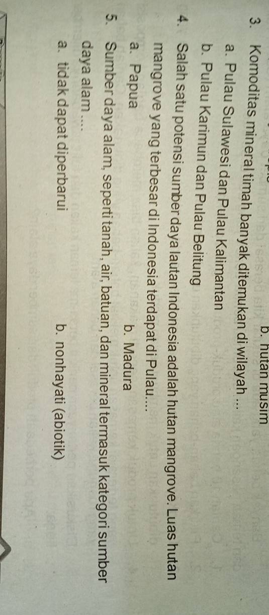 b. hutan musim
3. Komoditas mineral timah banyak ditemukan di wilayah ...
a. Pulau Sulawesi dan Pulau Kalimantan
b. Pulau Karimun dan Pulau Belitung
4. Salah satu potensi sumber daya lautan Indonesia adalah hutan mangrove. Luas hutan
mangrove yang terbesar di Indonesia terdapat di Pulau....
a. Papua b. Madura
5. Sumber daya alam, seperti tanah, air, batuan, dan mineral termasuk kategori sumber
daya alam ....
a. tidak dapat diperbarui b. nonhayati (abiotik)