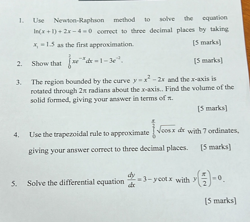 Use Newton-Raphson method to solve the equation
ln (x+1)+2x-4=0 correct to three decimal places by taking
x_1=1.5 as the first approximation. [5 marks] 
2. Show that ∈tlimits _0^(2xe^-x)dx=1-3e^(-2). [5 marks] 
3. The region bounded by the curve y=x^2-2x and the x-axis is 
rotated through 2π radians about the x-axis.. Find the volume of the 
solid formed, giving your answer in terms of π. 
[5 marks] 
4. Use the trapezoidal rule to approximate ∈tlimits _0^((frac π)2)sqrt(cos x)dx with 7 ordinates, 
giving your answer correct to three decimal places. [5 marks] 
5. Solve the differential equation  dy/dx =3-ycot x with y( π /2 )=0. 
[5 marks]