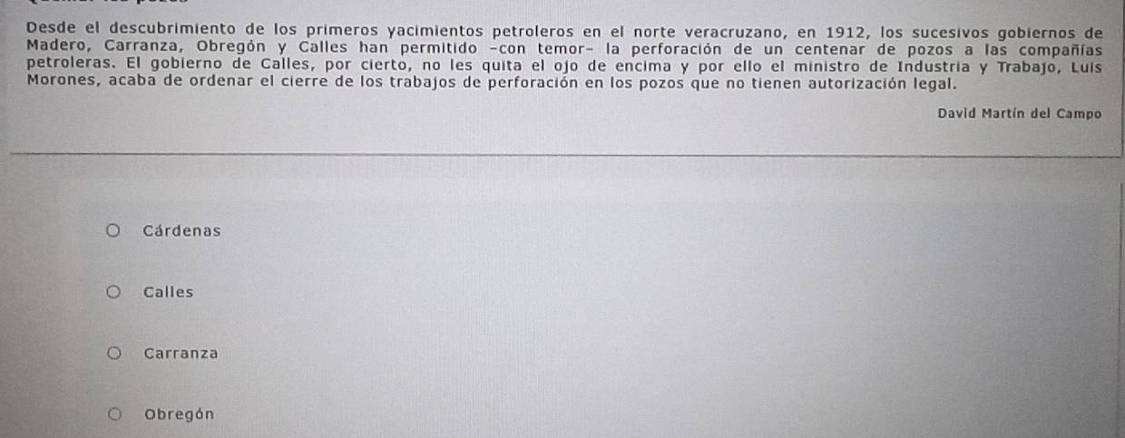 Desde el descubrimiento de los primeros yacimientos petroleros en el norte veracruzano, en 1912, los sucesivos gobiernos de
Madero, Carranza, Obregón y Calles han permitido -con temor- la perforación de un centenar de pozos a las compañías
petroleras. El gobierno de Calles, por cierto, no les quita el ojo de encima y por ello el ministro de Industria y Trabajo, Luís
Morones, acaba de ordenar el cierre de los trabajos de perforación en los pozos que no tienen autorización legal.
David Martín del Campo
Cárdenas
Calles
Carranza
Obregón