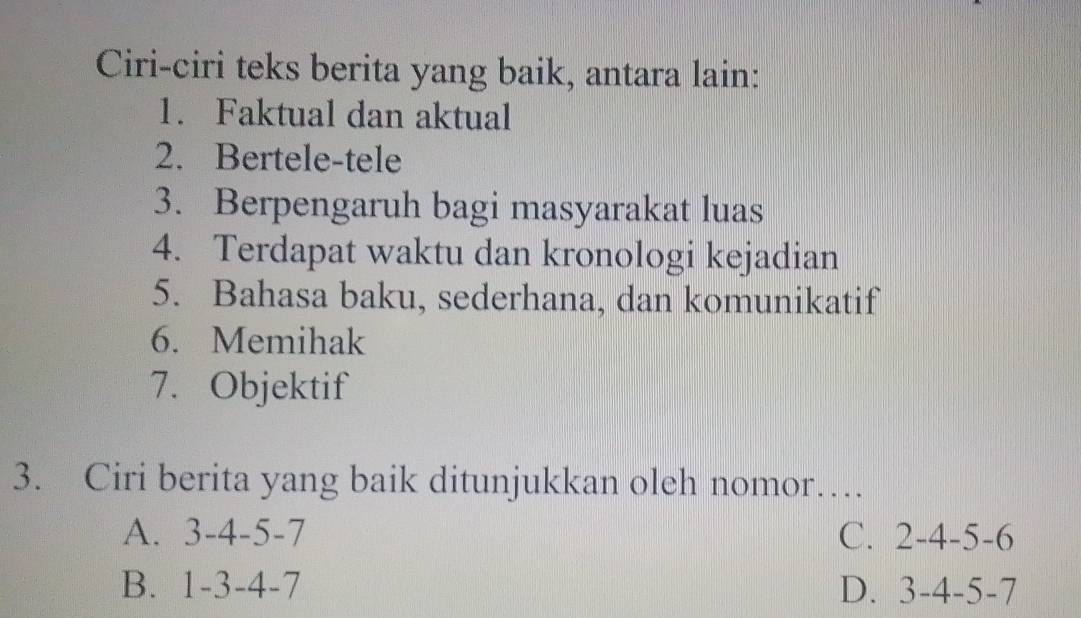 Ciri-ciri teks berita yang baik, antara lain:
1. Faktual dan aktual
2. Bertele-tele
3. Berpengaruh bagi masyarakat luas
4. Terdapat waktu dan kronologi kejadian
5. Bahasa baku, sederhana, dan komunikatif
6. Memihak
7. Objektif
3. Ciri berita yang baik ditunjukkan oleh nomor…
A. 3-4-5-7 C. 2-4-5-6
B. 1-3-4-7 D. 3-4-5-7