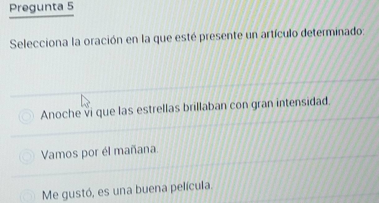 Pregunta 5
Selecciona la oración en la que esté presente un artículo determinado:
Anoche vi que las estrellas brillaban con gran intensidad.
Vamos por él mañana.
Me gustó, es una buena película.