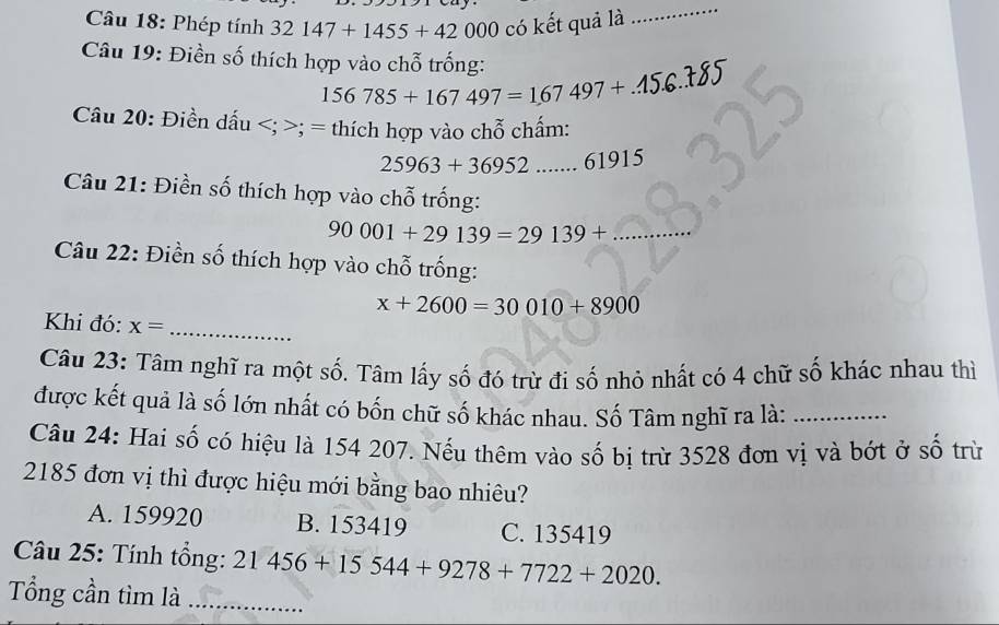 Phép tính 32147+1455+42000 có kết quả là
_
Câu 19: Điền số thích hợp vào chỗ trống:
156785+167497=167497+...15.6 _
Câu 20: Điền dấu ; = thích hợp vào chỗ chấm:
25963+36952 _ 61915
Câu 21: Điền số thích hợp vào chỗ trống:
90001+29139=29139+ _
Câu 22: Điền số thích hợp vào chỗ trống:
x+2600=30010+8900
Khi đó: x=
_
Câu 23: Tâm nghĩ ra một số. Tâm lấy số đó trừ đi số nhỏ nhất có 4 chữ số khác nhau thì
được kết quả là số lớn nhất có bốn chữ số khác nhau. Số Tâm nghĩ ra là:_
Câu 24: Hai số có hiệu là 154 207. Nếu thêm vào số bị trừ 3528 đơn vị và bớt ở số trừ
2185 đơn vị thì được hiệu mới bằng bao nhiêu?
A. 159920 B. 153419 C. 135419
Câu 25: Tính tổng: 21456+15544+9278+7722+2020. 
Tổng cần tìm là_