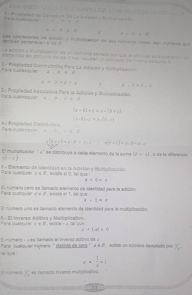 PROPIEDades de Campo dE LOS NUmeros Reles
1.- Propiedad de Gerradura De La Adición y Multiplicación.
Para cualesquier x,b∈ R
a+b∈ R y a· b∈ R
Las operaciones de adición y multiplicación de dos números reales dan números que
también pertenecen a los R.
La adición y multiplicación es un conjunto cerrado por que al efecruar esta operación con
elementos del conjunto de los R nos resultan un elemanto del mismo conjunto R
2- Propiedad Conmutativa Para La Adición y Multiplicación.
Para cualesquier a 、 b ∈ R
a+b=b+a y a· b=b· a
3.- Propiedad Asociativa Para la Adición y Multiplicación.
Para cualesquier a,b,c∈ R
(a-b)+c=a+(b+c)
(a· b)· c=a· (b· c)
4.: Propiedad Distributiva.
Para cualesquier a,b,c∈ R
(b+c)=a· b+a· c,a(b-c)=a· b-a· c
El multiplicador “ 』” se distribuye a cada elemento de la suma (b+c) , o de la diferencia
(b-c)
5.- Elemento de identidad en la Adición y Multiplicación.
Para cualquier a∈ R , existe el 0, tal que :
a+0=a
El número cero es llamado elemento de identidad para la adición.
Para cualquier a∈ R , existe el 1, tal que :
a· 1=a
El número uno es llamado elemento de identidad para la multiplicación.
6.- El Inverso Aditivo y Multiplicativo.
Para cualquier a∈ R , existe - a, tai que :
a+(-a)=0
El número - « es llamado el inverso aditivo de a
Para cualquier número ' distinto de cero ' a∈ R existe un número denotado por y 
tal que :
a·  1/a =1
El número. ½es llamado inverso multiplicativo.
33