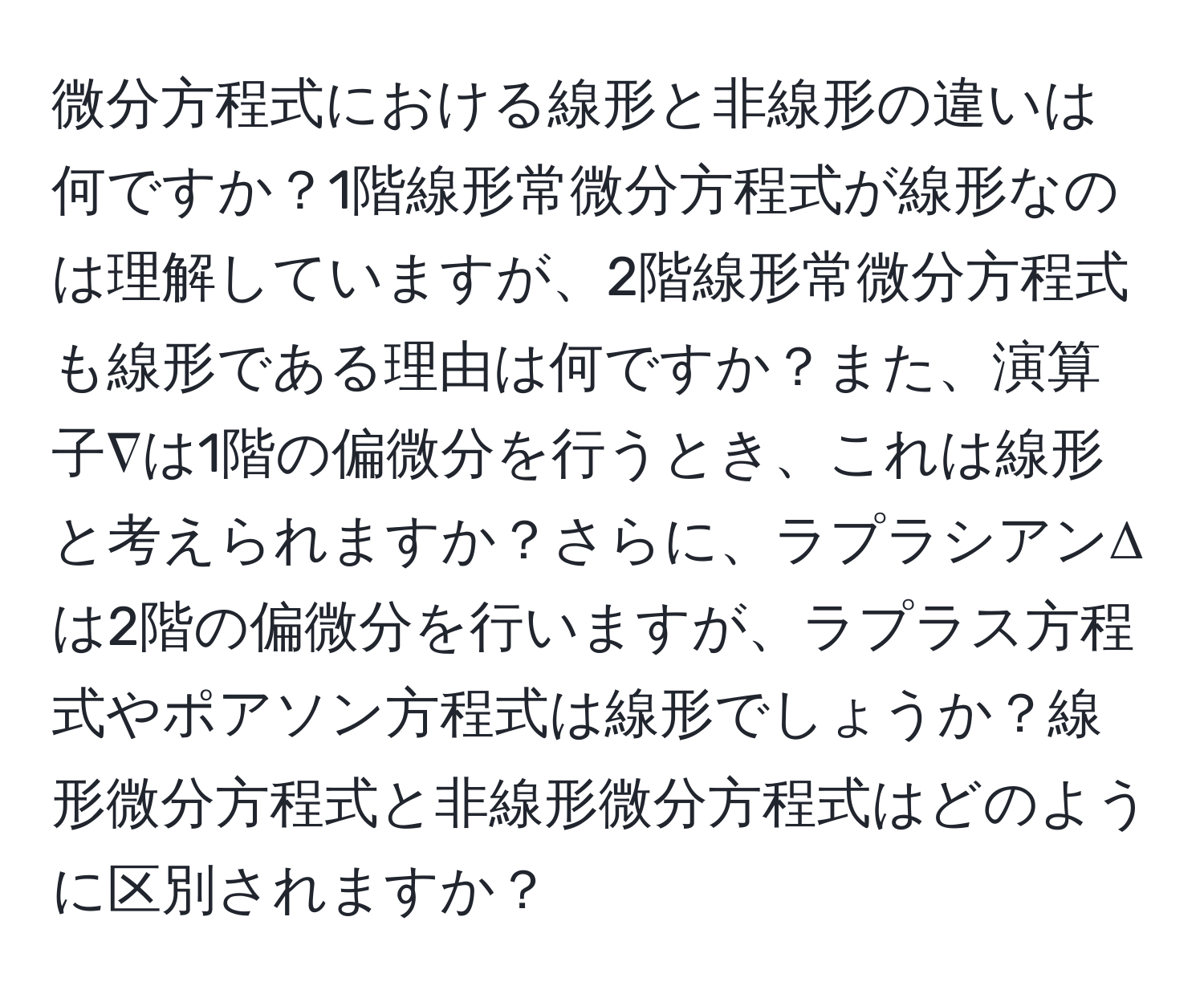 微分方程式における線形と非線形の違いは何ですか？1階線形常微分方程式が線形なのは理解していますが、2階線形常微分方程式も線形である理由は何ですか？また、演算子∇は1階の偏微分を行うとき、これは線形と考えられますか？さらに、ラプラシアンΔは2階の偏微分を行いますが、ラプラス方程式やポアソン方程式は線形でしょうか？線形微分方程式と非線形微分方程式はどのように区別されますか？