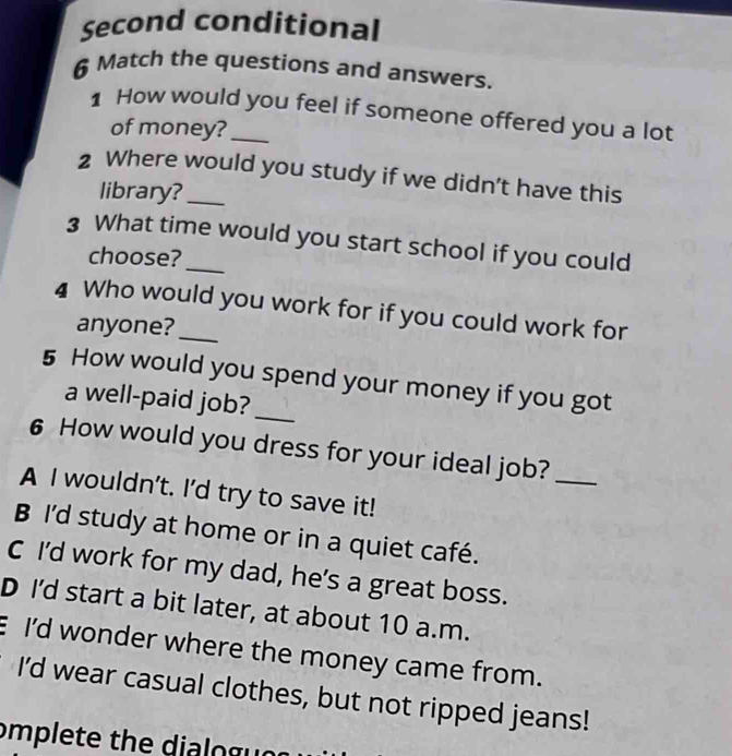 Second conditional
6 Match the questions and answers.
1 How would you feel if someone offered you a lot
of money?
2 Where would you study if we didn’t have this
library?
3 What time would you start school if you could
choose?
4 Who would you work for if you could work for
anyone?
5 How would you spend your money if you got
a well-paid job?_
6 How would you dress for your ideal job?_
A I wouldn't. I’d try to save it!
B I'd study at home or in a quiet café.
C I’d work for my dad, he's a great boss.
D I'd start a bit later, at about 10 a.m.
E I'd wonder where the money came from.
I'd wear casual clothes, but not ripped jeans!
omplete the dialo g ur