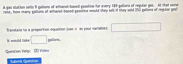 A gas station sells 9 gallons of ethanol-based gasoline for every 189 gallons of regular gas. At that same 
rate, how many gallons of ethanol-based gasoline would they sell if they sold 252 gallons of regular gas? 
Translate to a proportion equation (use æ as your variable): □ 
It would take □ allons. 
Question Help: * Video 
Submit Question