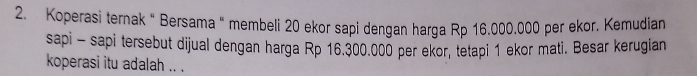 Koperasi ternak " Bersama “ membeli 20 ekor sapi dengan harga Rp 16.000,000 per ekor. Kemudian 
sapi - sapi tersebut dijual dengan harga Rp 16.300.000 per ekor, tetapi 1 ekor mati. Besar kerugian 
koperasi itu adalah .. .