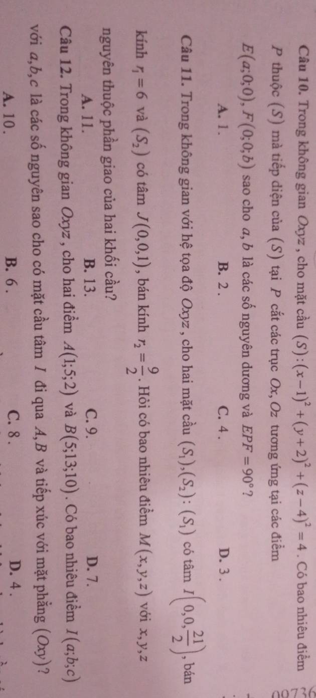 Trong không gian Oxyz , cho mặt cầu (S) :(x-1)^2+(y+2)^2+(z-4)^2=4. Có bao nhiêu điểm
P thuộc (S) mà tiếp diện của (S) tại P cắt các trục Ox, Oz tương ứng tại các điểm
E(a;0;0), F(0;0;b) sao cho a, b là các số nguyên dương và EPF=90° ?
A. 1. B. 2. C. 4. D. 3.
Câu 11. Trong không gian với hệ tọa độ Oxyz , cho hai mặt cầu (S_1), (S_2) : (S_1) có tá 20 a I(0,0, 21/2 ) , bán
kính r_1=6 và (S_2) có tâm J(0,0,1) , bán kính r_2= 9/2 . Hỏi có bao nhiêu điểm M(x,y,z) với x, y, z
nguyên thuộc phần giao của hai khối cầu?
A. 11. B. 13. C. 9. D. 7.
Câu 12. Trong không gian Oxyz , cho hai điểm A(1;5;2) và B(5;13;10). Có bao nhiêu điểm I(a;b;c)
với a, b, c là các số nguyên sao cho có mặt cầu tâm I đi qua A, B và tiếp xúc với mặt phẳng (Oxy)?
A. 10. B. 6. C. 8. D. 4.