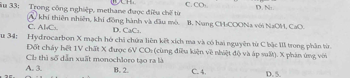 BH₄ C. CO_2. D. N_2. 
âu 33: Trong công nghiệp, methane được điều chế từ
A. khí thiên nhiên, khí đồng hành và đầu mỏ. B. Nung CH₃COONa với NaOH, CaO.
C. Al₄C₃. D. CaC₂.
u 34: Hydrocarbon X mạch hở chỉ chứa liên kết xích ma và có hai nguyên tử C bậc III trong phân tử.
Đốt cháy hết 1V chất X được 6V CO_2 (cùng điều kiện về nhiệt độ và áp suất). X phản ứng với
Cl2 thì số dẫn xuất monochloro tạo ra là
A. 3. B. 2. C. 4. D. 5.