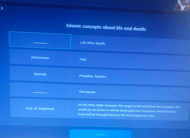 Islamic concepts about life and death:
Life after death.
Jahannam Hell
Jannah Paradise, heaven.
The barrier.
At the time Allah chooses, the angel Israfl will blow the trumpet, the
Day of Judgment world as we know it will be destroyed and everyone wito has ever 
lived will be brought back to life and judged by Gat
Check