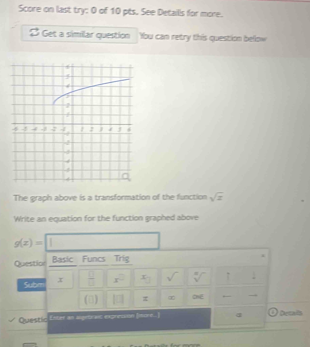 Score on last try: 0 of 10 pts. See Detaills for more. 
3 Get a similar question You can retry this question below 
The graph above is a transformation of the function sqrt(x)
Write an equation for the function graphed above
g(x)=
Question Basic Funcs Trig 
Subm x  □ /□   x^(□) x_□  sqrt() sqrt[n]() uparrow 
() 
ChE 
Questic Enter an algetraic expressun (more...) Decais