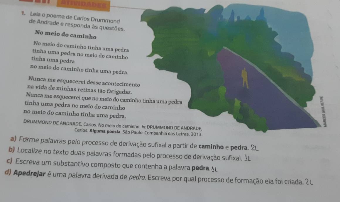 ATvidades 
1 Leia o poema de Carlos Drummond 
de Andrade e responda às questões. 
No meio do caminho 
No meio do caminho tinha uma pedra 
tinha uma pedra no meio do caminho 
tinha uma pedra 
no meio do caminho tinha uma pedra. 
Nunca me esquecerei desse acontecimento 
na vida de minhas retinas tão fatigadas. 
Nunca me esquecerei que no meio do caminho tinha uma pedra 
tinha uma pedra no meio do caminho 
no meio do caminho tinha uma pedra. 
DRUMMOND DE ANDRADE, Carlos. No meio do caminho. /n: DRUMMOND DE ANDRADE, 
Carlos. Alguma poesia. São Paulo: Companhia das Letras, 2013. 
a) Forme palavras pelo processo de derivação sufixal a partir de caminho e pedra. 
b) Localize no texto duas palavras formadas pelo processo de derivação sufixal. 
c) Escreva um substantivo composto que contenha a palavra pedra. 
d) Apedrejar é uma palavra derivada de pedro. Escreva por qual processo de formação ela foi criada. 1