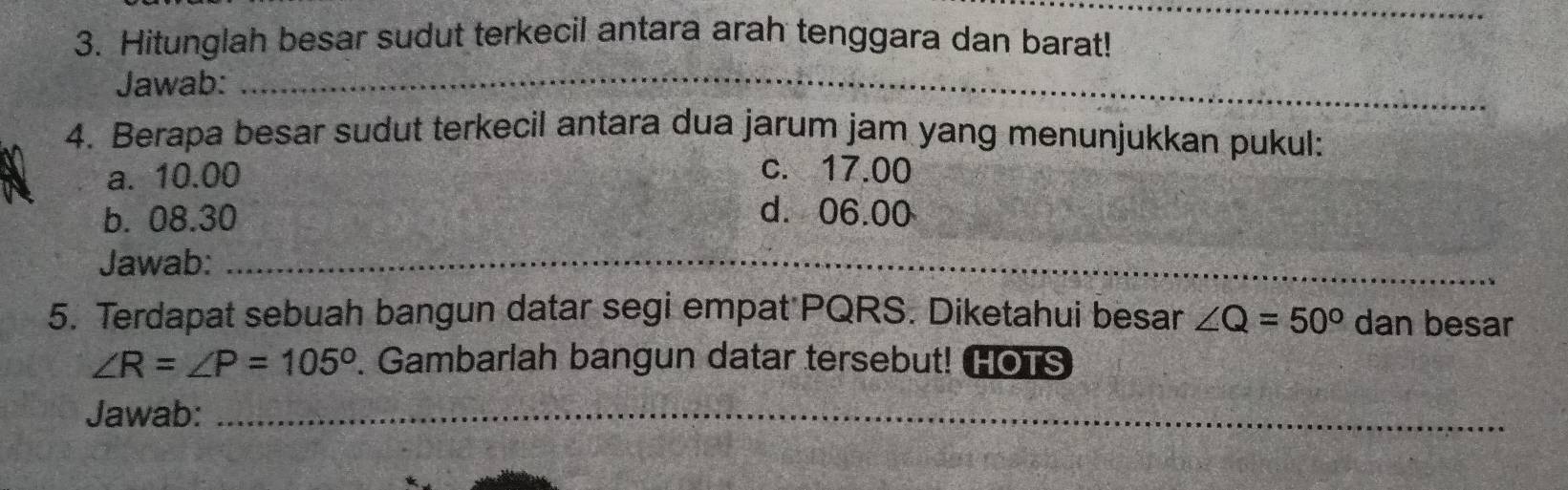 Hitunglah besar sudut terkecil antara arah tenggara dan barat!
Jawab:_
4. Berapa besar sudut terkecil antara dua jarum jam yang menunjukkan pukul:
a. 10.00 c. 17.00
b. 08.30 d. 06.00
_
_
Jawab:_
5. Terdapat sebuah bangun datar segi empat PQRS. Diketahui besar ∠ Q=50° dan besar
∠ R=∠ P=105°. Gambarlah bangun datar tersebut! HOTS
Jawab:_