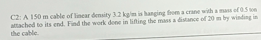 C2: A 150 m cable of linear density 3.2 kg/m is hanging from a crane with a mass of 0.5 ton
attached to its end. Find the work done in lifting the mass a distance of 20 m by winding in 
the cable.