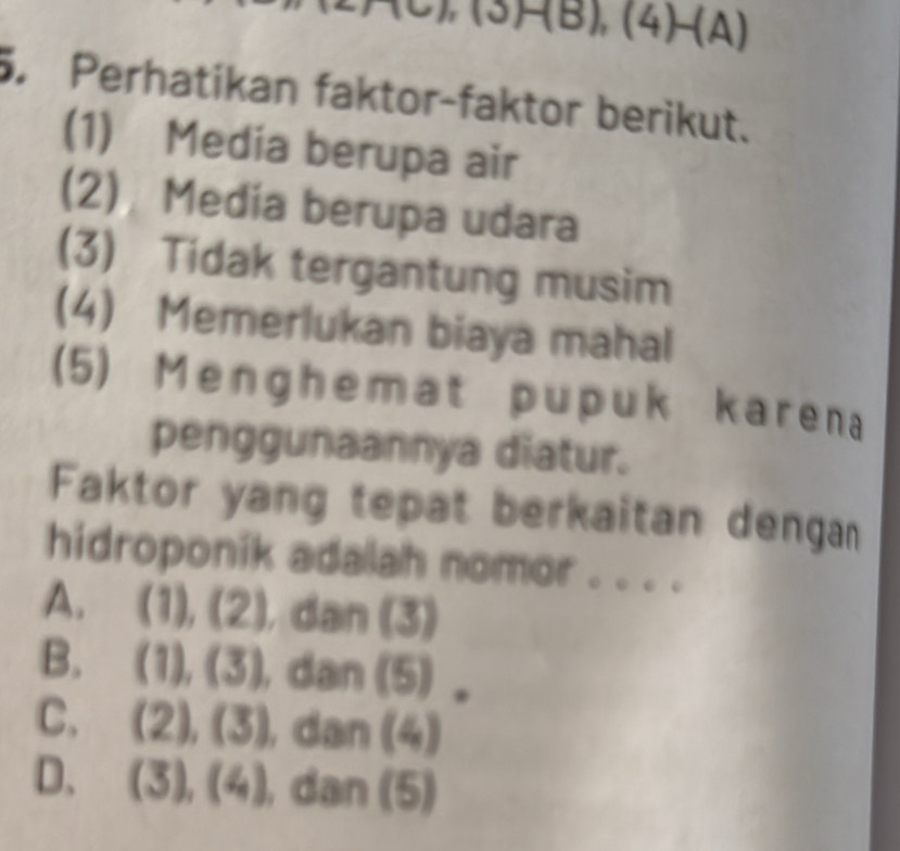 F(B),(4)-(A)
5. Perhatikan faktor-faktor berikut.
(1) Media berupa air
(2) Media berupa udara
(3) Tidak tergantung musim
(4) Memerlukan biaya mahal
(5) Menghemat pupuk karena
penggunaannya diatur.
Faktor yang tepat berkaitan dengann
hidroponik adalah nomor . . . .
A. ( 1 ),(2) dan (3)
B. (1),(3) , dan (9)
C. (2),(3) ,dan (4)
D. (3),(4) , dan (5)