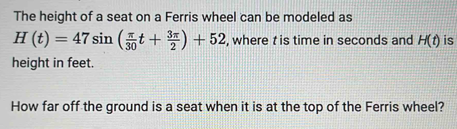 The height of a seat on a Ferris wheel can be modeled as
H(t)=47sin ( π /30 t+ 3π /2 )+52 , where t is time in seconds and H(t) is 
height in feet. 
How far off the ground is a seat when it is at the top of the Ferris wheel?