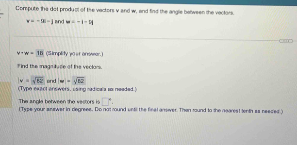 Compute the dot product of the vectors v and w, and find the angle between the vectors.
v=-9i-j and w=-i-9j
v· w=18 (Simplify your answer.) 
Find the magnitude of the vectors.
|v|=sqrt(82) and |w|=sqrt(82)
(Type exact answers, using radicals as needed.) 
The angle between the vectors is □°. 
(Type your answer in degrees. Do not round until the final answer. Then round to the nearest tenth as needed.)