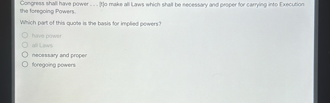 Congress shall have power . . . [t]o make all Laws which shall be necessary and proper for carrying into Execution
the foregoing Powers.
Which part of this quote is the basis for implied powers?
have power
all Laws
necessary and proper
foregoing powers