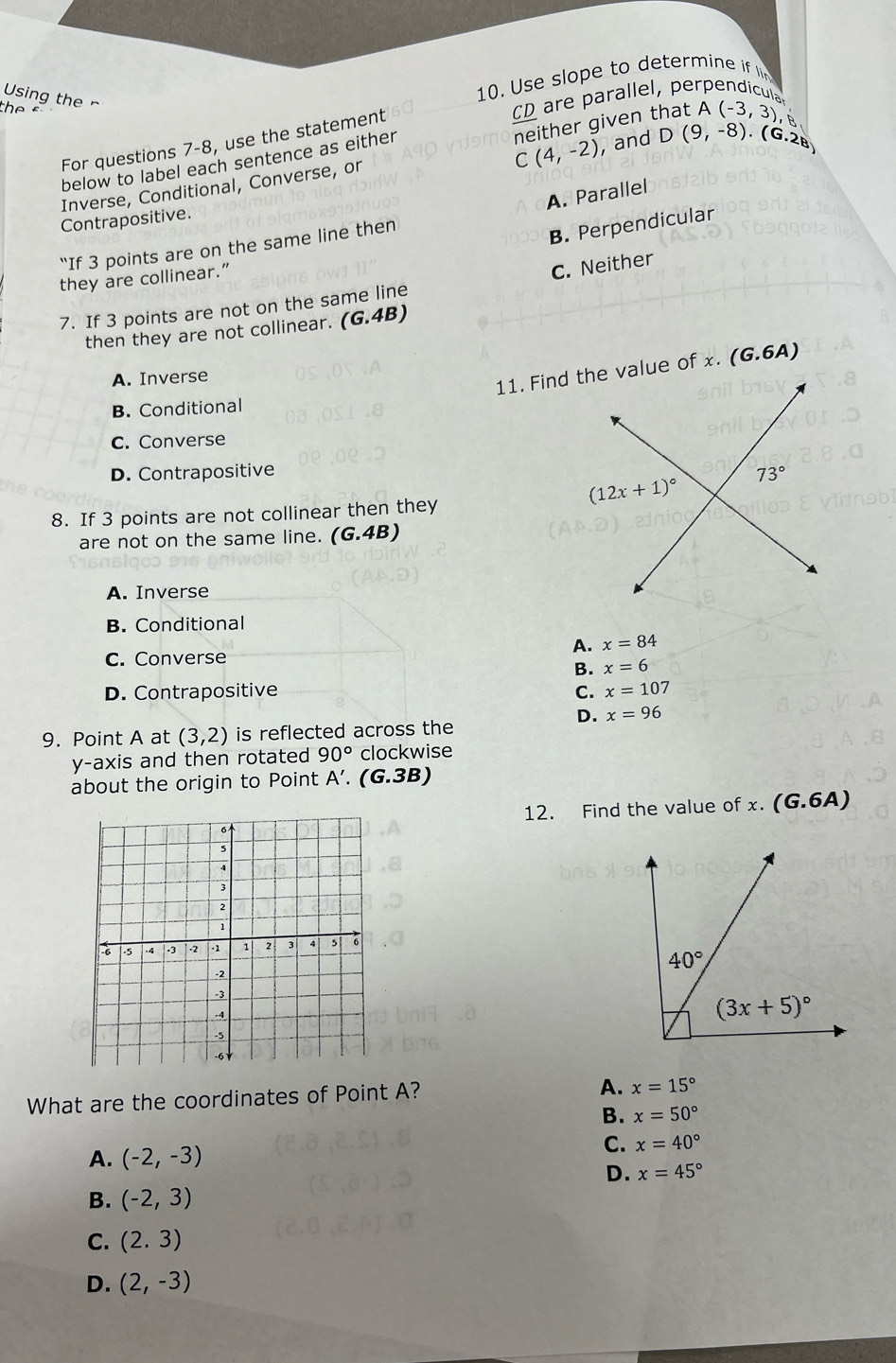 Using the r
10. Use slope to determine if li
  
CD are parallel, perpendicula
For questions 7-8, use the statement
below to label each sentence as either
C(4,-2) neither given that A (-3,3), t
, and D(9,-8).(G· 2a)
Inverse, Conditional, Converse, or
A. Parallel
Contrapositive.
“If 3 points are on the same line then
B. Perpendicular
they are collinear.”
C. Neither
7. If 3 points are not on the same line
then they are not collinear. (G.4B)
A. Inverse
B. Conditional
C. Converse
D. Contrapositive
8. If 3 points are not collinear then they
are not on the same line. (G.4B)
A. Inverse
B. Conditional
A. x=84
C. Converse
B. x=6
D. Contrapositive C. x=107
D. x=96
9. Point A at (3,2) is reflected across the
y-axis and then rotated 90° clockwise
about the origin to Point A'. (G.3B)
12. Find the value of x. (G.6A)
What are the coordinates of Point A?
A. x=15°
B. x=50°
A. (-2,-3)
C. x=40°
D. x=45°
B. (-2,3)
C. (2.3)
D. (2,-3)