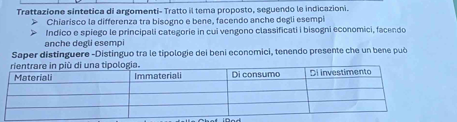 Trattazione sintetica di argomenti- Tratto il tema proposto, seguendo le indicazioni. 
Chiarisco la differenza tra bisogno e bene, facendo anche degli esempi 
Indico e spiego le principali categorie in cui vengono classificati i bisogni economici, facendo 
anche degli esempi 
Saper distinguere -Distinguo tra le tipologie dei beni economici, tenendo presente che un bene può