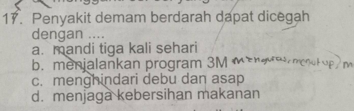 Penyakit demam berdarah dapat dicegah
dengan ....
a. mandi tiga kali sehari
b. menjalankan program 3M m
c. menghindari debu dan asap
d. menjaga kebersihan makanan