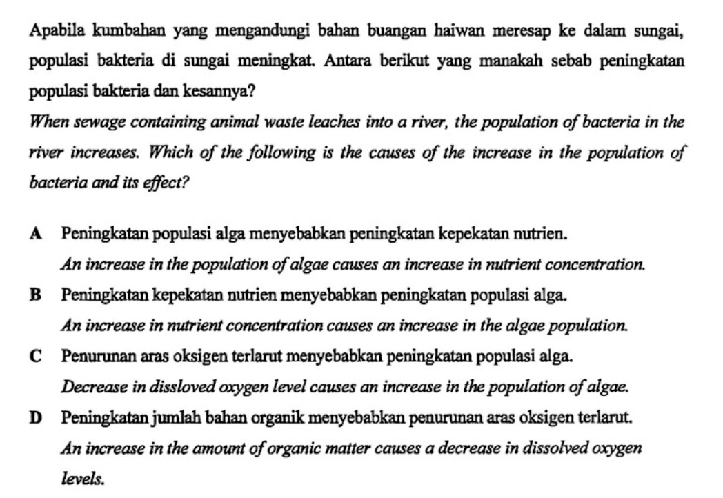 Apabila kumbahan yang mengandungi bahan buangan haiwan meresap ke dalam sungai,
populasi bakteria di sungai meningkat. Antara berikut yang manakah sebab peningkatan
populasi bakteria dan kesannya?
When sewage containing animal waste leaches into a river, the population of bacteria in the
river increases. Which of the following is the causes of the increase in the population of
bacteria and its effect?
A Peningkatan populasi alga menyebabkan peningkatan kepekatan nutrien.
An increase in the population of algae causes an increase in nutrient concentration.
B Peningkatan kepekatan nutrien menyebabkan peningkatan populasi alga.
An increase in nutrient concentration causes an increase in the algae population.
C Penurunan aras oksigen terlarut menyebabkan peningkatan populasi alga.
Decrease in dissloved oxygen level causes an increase in the population of algae.
D Peningkatan jumlah bahan organik menyebabkan penurunan aras oksigen terlarut.
An increase in the amount of organic matter causes a decrease in dissolved oxygen
levels.