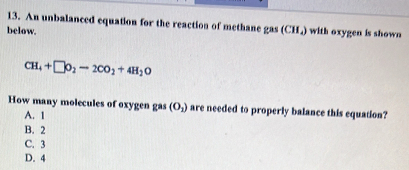 An unbalanced equation for the reaction of methane gas
below. (CH_4) with oxygen is shown
CH_4+□ O_2to 2CO_2+4H_2O
How many molecules of oxygen gas (O_2) are needed to properly balance this equation?
A. 1
B. 2
C. 3
D. 4