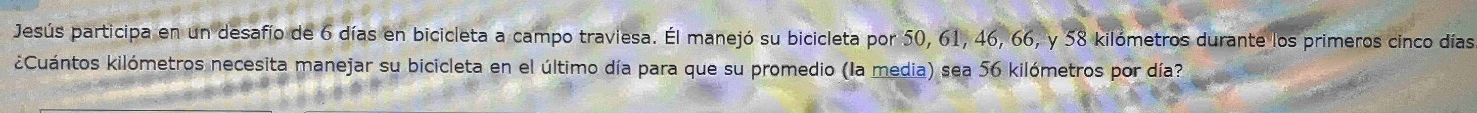 Jesús participa en un desafío de 6 días en bicicleta a campo traviesa. Él manejó su bicicleta por 50, 61, 46, 66, y 58 kilómetros durante los primeros cinco días 
k¿Cuántos kilómetros necesita manejar su bicicleta en el último día para que su promedio (la media) sea 56 kilómetros por día?