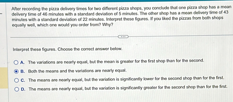 After recording the pizza delivery times for two different pizza shops, you conclude that one pizza shop has a mean
delivery time of 46 minutes with a standard deviation of 5 minutes. The other shop has a mean delivery time of 43
minutes with a standard deviation of 22 minutes. Interpret these figures. If you liked the pizzas from both shops
equally well, which one would you order from? Why?
Interpret these figures. Choose the correct answer below.
A. The variations are nearly equal, but the mean is greater for the first shop than for the second.
B. Both the means and the variations are nearly equal.
C. The means are nearly equal, but the variation is significantly lower for the second shop than for the first.
D. The means are nearly equal, but the variation is significantly greater for the second shop than for the first.