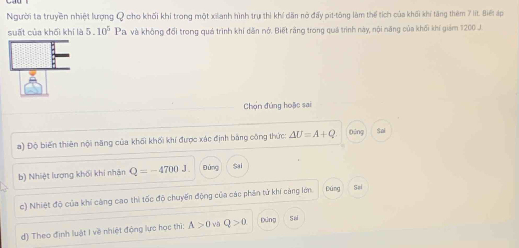 Người ta truyền nhiệt lượng Q cho khối khí trong một xilanh hình trụ thì khí dãn nở đấy pit-tông làm thể tích của khối khí tăng thêm 7 lít. Biết áp
suất của khối khí là 5.10^5 b Va và không đổi trong quá trình khí dãn nở. Biết rằng trong quá trình này, nội năng của khối khí giám 1200 J.
Chọn đúng hoặc sai
a) Độ biến thiên nội năng của khối khối khí được xác định bằng công thức: △ U=A+Q. Đúng Sai
b) Nhiệt lượng khối khí nhận Q=-4700J. Đúng Sai
c) Nhiệt độ của khí càng cao thì tốc độ chuyến động của các phân tứ khí càng lớn. Đúng Sai
d) Theo định luật I về nhiệt động lực học thì: A>0 và Q>0. Đúng Sai