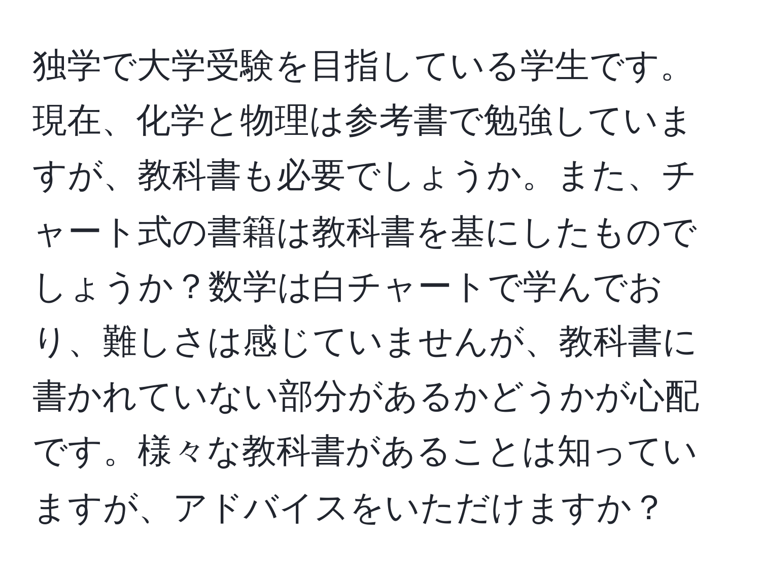 独学で大学受験を目指している学生です。現在、化学と物理は参考書で勉強していますが、教科書も必要でしょうか。また、チャート式の書籍は教科書を基にしたものでしょうか？数学は白チャートで学んでおり、難しさは感じていませんが、教科書に書かれていない部分があるかどうかが心配です。様々な教科書があることは知っていますが、アドバイスをいただけますか？