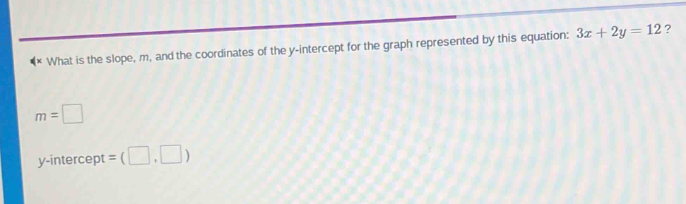 What is the slope, m, and the coordinates of the y-intercept for the graph represented by this equation: 3x+2y=12 ?
m=□
y-intercept =(□ ,□ )