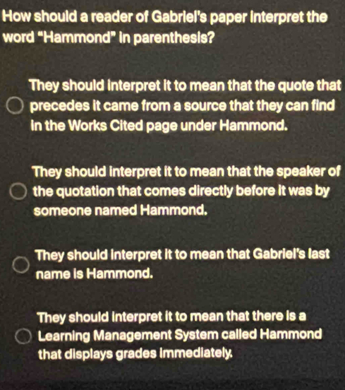 How should a reader of Gabriel's paper interpret the
word “Hammond” in parenthesis?
They should interpret it to mean that the quote that
precedes it came from a source that they can find
in the Works Cited page under Hammond.
They should interpret it to mean that the speaker of
the quotation that comes directly before it was by
someone named Hammond.
They should interpret it to mean that Gabriel's last
name is Hammond.
They should interpret it to mean that there is a
Learning Management System called Hammond
that displays grades Immediately.