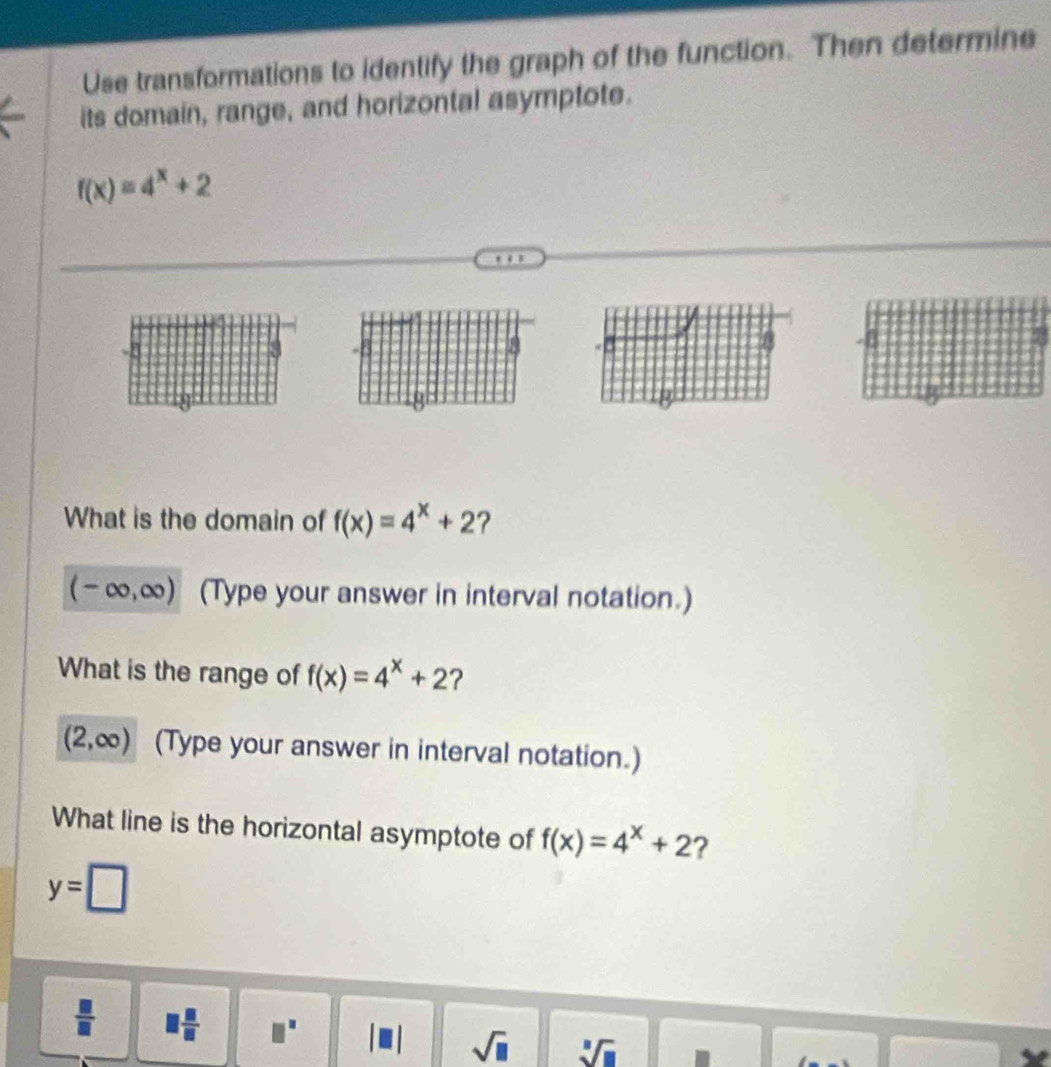 Use transformations to identify the graph of the function. Then determine 
its domain, range, and horizontal asymptote.
f(x)=4^x+2
What is the domain of f(x)=4^x+2 ?
(-∈fty ,∈fty ) (Type your answer in interval notation.) 
What is the range of f(x)=4^x+2 ?
(2,∈fty ) (Type your answer in interval notation.) 
What line is the horizontal asymptote of f(x)=4^x+2 ?
y=□
 □ /□   □  □ /□   □^(□) sqrt(□ ) sqrt[3](□ )