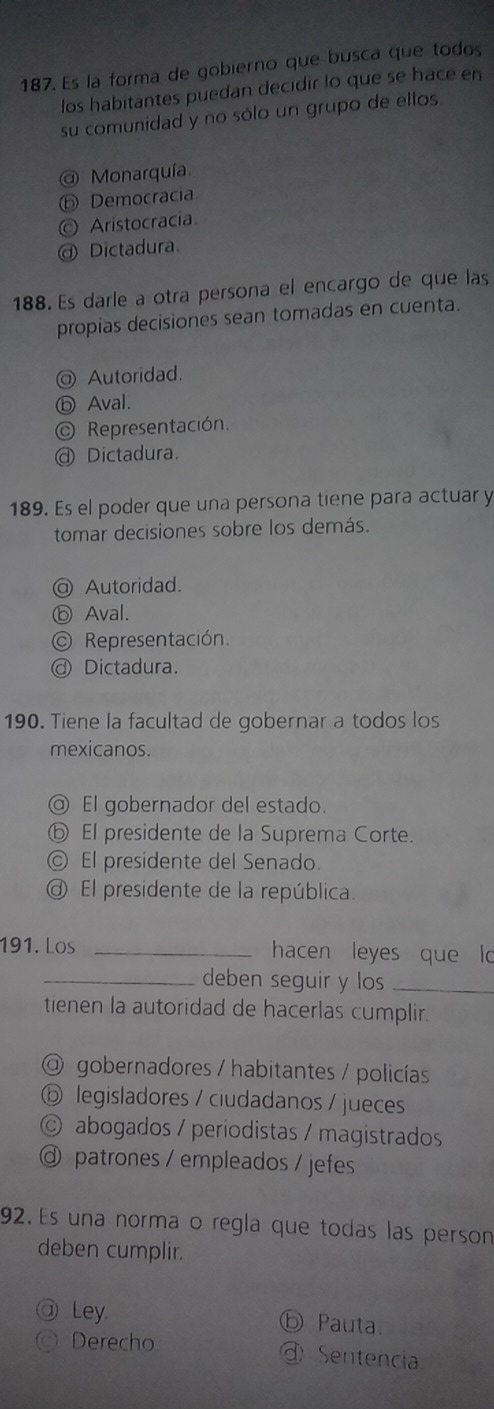 Es la forma de gobierno que busca que todos
los habitantes puedan decidir lo que se hace en
su comunidad y no sólo un grupo de ellos
@ Monarquía.
ⓑ Democracia
© Aristocracia
Dictadura.
188. Es darle a otra persona el encargo de que las
propias decisiones sean tomadas en cuenta.
@ Autoridad.
ⓑ Aval.
© Representación.
@ Dictadura.
189. Es el poder que una persona tiene para actuar y
tomar decisiones sobre los demás.
@ Autoridad.
ⓑ Aval.
Representación.
@ Dictadura.
190. Tiene la facultad de gobernar a todos los
mexicanos.
@ El gobernador del estado.
ⓑ El presidente de la Suprema Corte.
© El presidente del Senado.
El presidente de la república.
191. Los _hacen leyes que lo
_deben seguir y los_
tienen la autoridad de hacerlas cumplir.
O gobernadores / habitantes / policías
ⓑ legisladores / ciudadanos / jueces
© abogados / periodistas / magistrados
@ patrones / empleados / jefes
92. Es una norma o regla que todas las person
deben cumplir.
Ley.
ⓑ Pauta.
Derecho ④ Sentencia