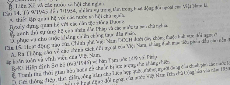 D. Liên Xô và các nước xã hội chủ nghĩa.
Câu 14. Từ 9/1945 đến 7/1954, nhiệm vụ trọng tâm trong hoạt động đổi ngoại của Việt Nam là
A. thiết lập quan hệ với các nước xã hội chủ nghĩa.
B xây dựng quan hệ với các dân tộc Đông Dương.
C. tranh thủ sự ủng hộ của nhân dân Pháp và các nước tư bản chủ nghĩa.
D. phục vụ cho cuộc kháng chiến chống thực dân Pháp.
Câu 15. Hoạt động nào của Chính phủ Việt Nam DCCH dưới đây không thuộc lĩnh vực đối ngoại?
A. Ra Thông cáo về các chính sách đối ngoại của Việt Nam, khẳng định mục tiêu phần đầu cho nền đ
lập hoàn toàn và vĩnh viễn của Việt Nam.
BKí Hiệp định Sơ bộ (6/3/1946) và bản Tạm ước 14/9 với Pháp.
C. Tranh thủ thời gian hòa hoãn đề chuẩn bị lực lượng cho kháng chiến.
D. Gửi thông điệp, thư, điện,công hàm cho Liên hợp quốc,những người đứng đầu chính phủ các nước l
ột về hoạt động đổi ngoại của nước Việt Nam Dân chủ Cộng hòa vào năm 1950